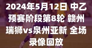 2024年5月12日 中乙预赛阶段第8轮 赣州瑞狮vs泉州亚新 全场录像回放