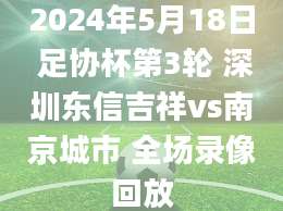 2024年5月18日 足协杯第3轮 深圳东信吉祥vs南京城市 全场录像回放