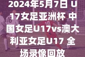 2024年5月7日 U17女足亚洲杯 中国女足U17vs澳大利亚女足U17 全场录像回放
