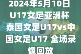 2024年5月10日 U17女足亚洲杯 泰国女足U17vs中国女足U17 全场录像回放