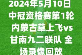 2024年5月10日 中冠资格赛第1轮 内蒙古草上飞vs甘南九二联队 全场录像回放